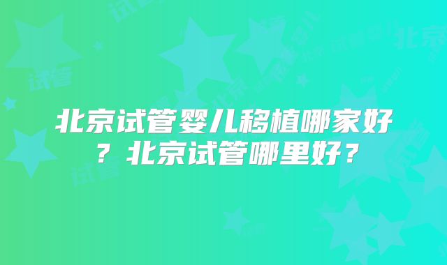 北京试管婴儿移植哪家好？北京试管哪里好？