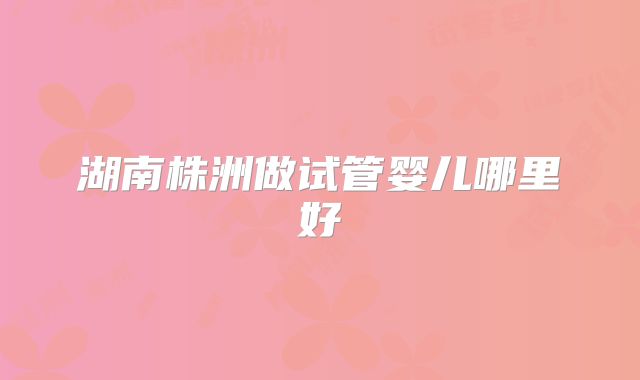 湖南株洲做试管婴儿哪里好