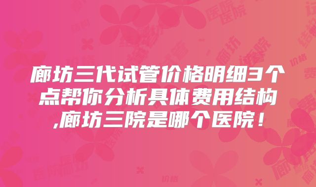 廊坊三代试管价格明细3个点帮你分析具体费用结构,廊坊三院是哪个医院!