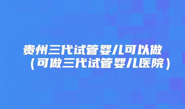 贵州三代试管婴儿可以做(可做三代试管婴儿医院)