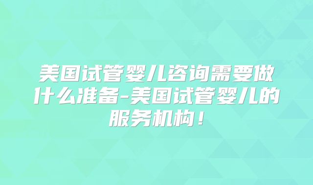 美国试管婴儿咨询需要做什么准备-美国试管婴儿的服务机构！