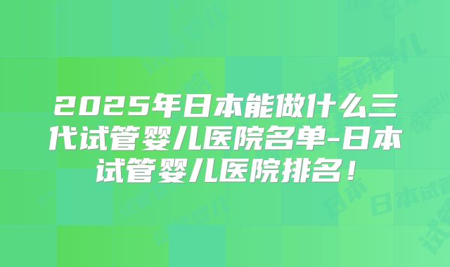 2025年日本能做什么三代试管婴儿医院名单-日本试管婴儿医院排名！