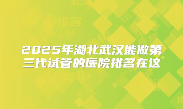 2025年湖北武汉能做第三代试管的医院排名在这
