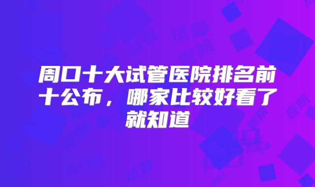 周口十大试管医院排名前十公布，哪家比较好看了就知道