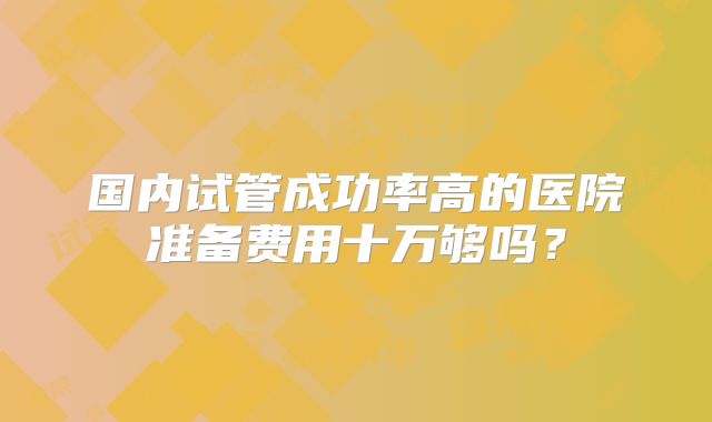 国内试管成功率高的医院准备费用十万够吗？