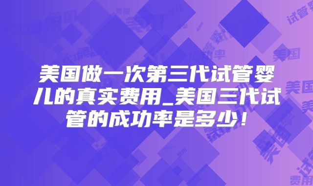美国做一次第三代试管婴儿的真实费用_美国三代试管的成功率是多少！
