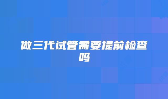 做三代试管需要提前检查吗
