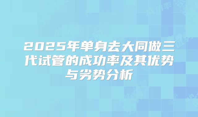 2025年单身去大同做三代试管的成功率及其优势与劣势分析