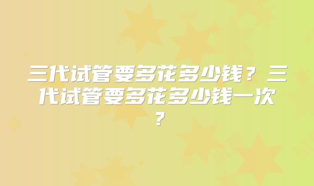 三代试管要多花多少钱？三代试管要多花多少钱一次？