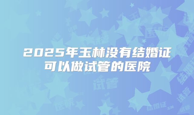 2025年玉林没有结婚证可以做试管的医院