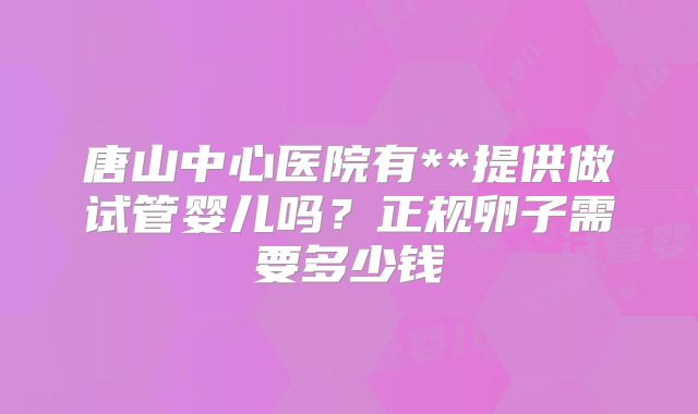 唐山中心医院有**提供做试管婴儿吗？正规卵子需要多少钱