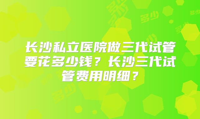 长沙私立医院做三代试管要花多少钱?长沙三代试管费用明细?