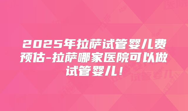 2025年拉萨试管婴儿费预估-拉萨哪家医院可以做试管婴儿！