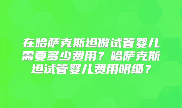 在哈萨克斯坦做试管婴儿需要多少费用？哈萨克斯坦试管婴儿费用明细？
