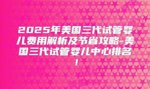 2025年美国三代试管婴儿费用解析及节省攻略-美国三代试管婴儿中心排名！