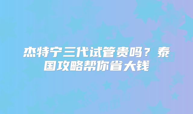 杰特宁三代试管贵吗？泰国攻略帮你省大钱
