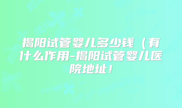 揭阳试管婴儿多少钱（有什么作用-揭阳试管婴儿医院地址！