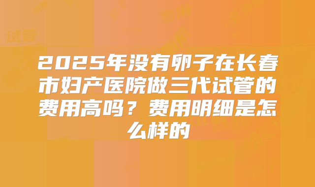 2025年没有卵子在长春市妇产医院做三代试管的费用高吗？费用明细是怎么样的