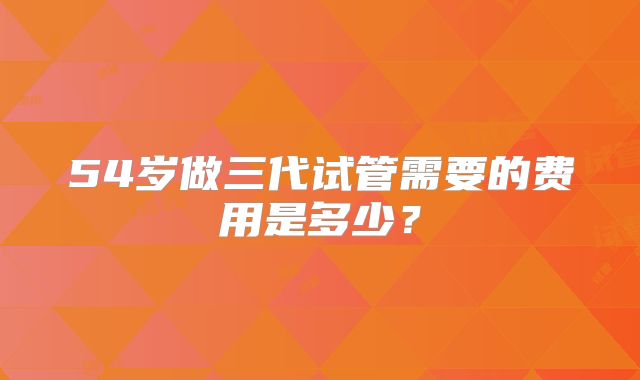 54岁做三代试管需要的费用是多少？