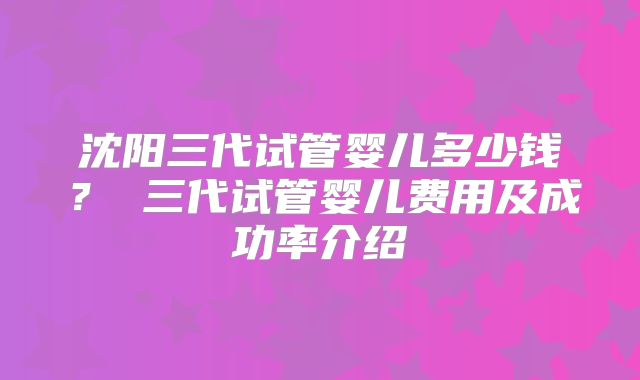 沈阳三代试管婴儿多少钱？ 三代试管婴儿费用及成功率介绍