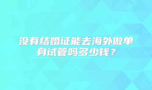 没有结婚证能去海外做单身试管吗多少钱？
