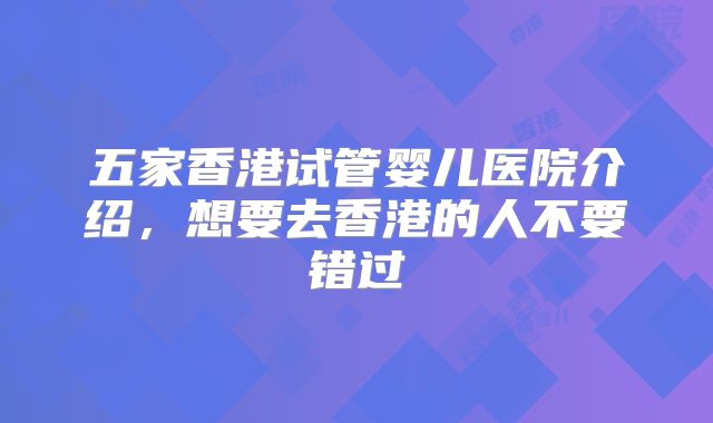 五家香港试管婴儿医院介绍，想要去香港的人不要错过