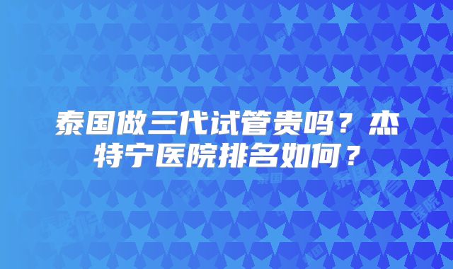 泰国做三代试管贵吗？杰特宁医院排名如何？