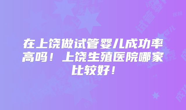 在上饶做试管婴儿成功率高吗！上饶生殖医院哪家比较好！