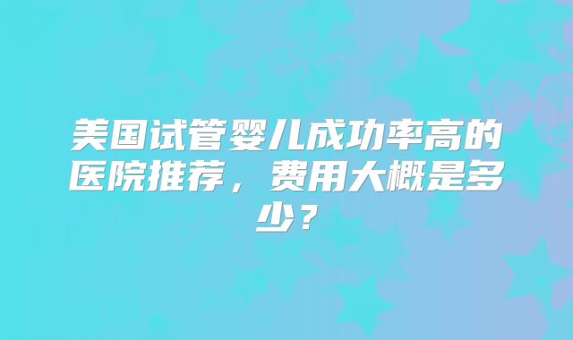 美国试管婴儿成功率高的医院推荐，费用大概是多少？