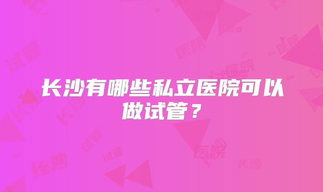 长沙有哪些私立医院可以做试管？