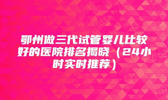 鄂州做三代试管婴儿比较好的医院排名揭晓（24小时实时推荐）