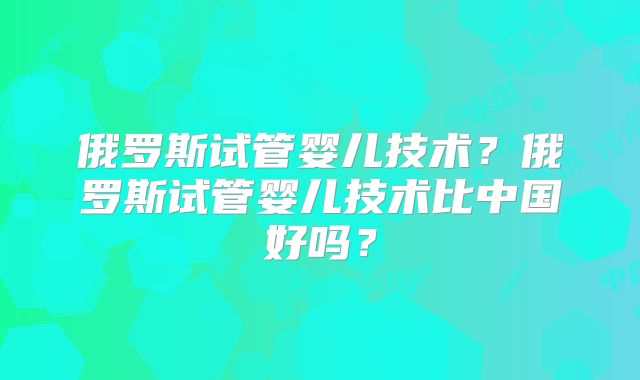 俄罗斯试管婴儿技术？俄罗斯试管婴儿技术比中国好吗？
