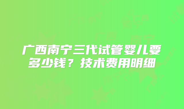 广西南宁三代试管婴儿要多少钱？技术费用明细