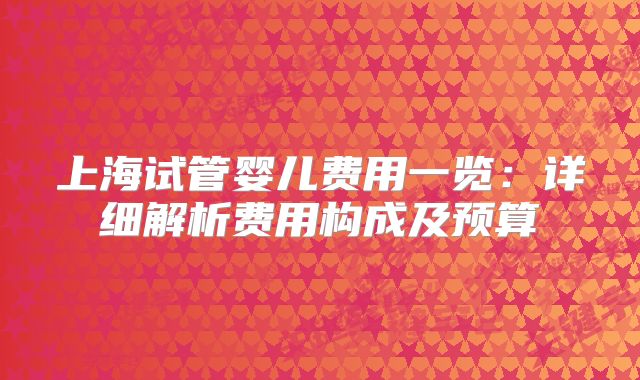 上海试管婴儿费用一览:详细解析费用构成及预算