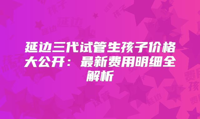 延边三代试管生孩子价格大公开：最新费用明细全解析