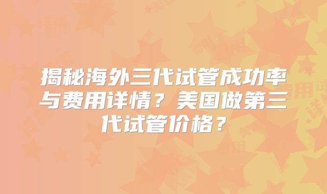 揭秘海外三代试管成功率与费用详情？美国做第三代试管价格？