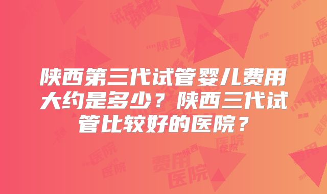 陕西第三代试管婴儿费用大约是多少？陕西三代试管比较好的医院？