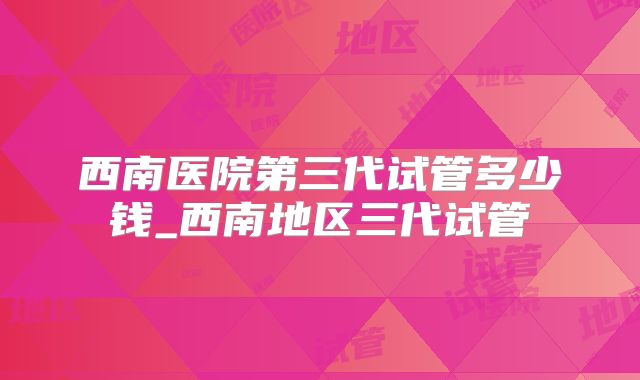西南医院第三代试管多少钱_西南地区三代试管