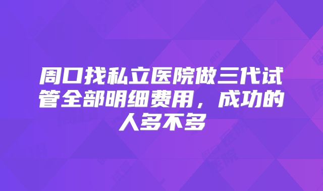 周口找私立医院做三代试管全部明细费用，成功的人多不多