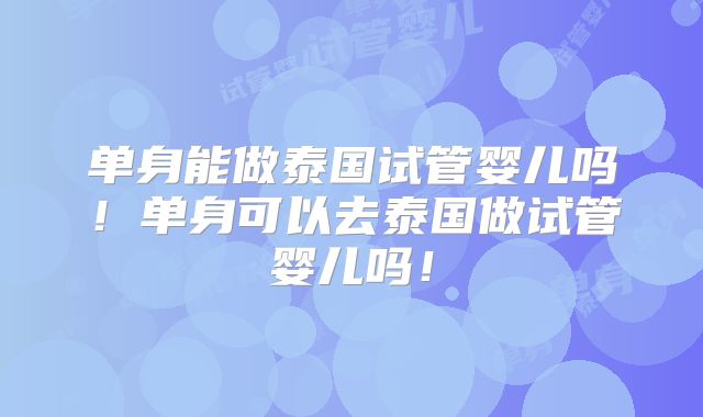 单身能做泰国试管婴儿吗！单身可以去泰国做试管婴儿吗！