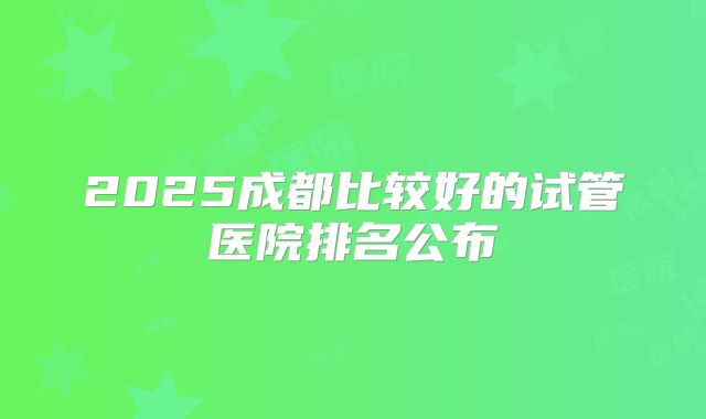 2025成都比较好的试管医院排名公布