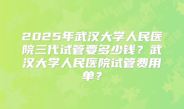 2025年武汉大学人民医院三代试管要多少钱？武汉大学人民医院试管费用单？