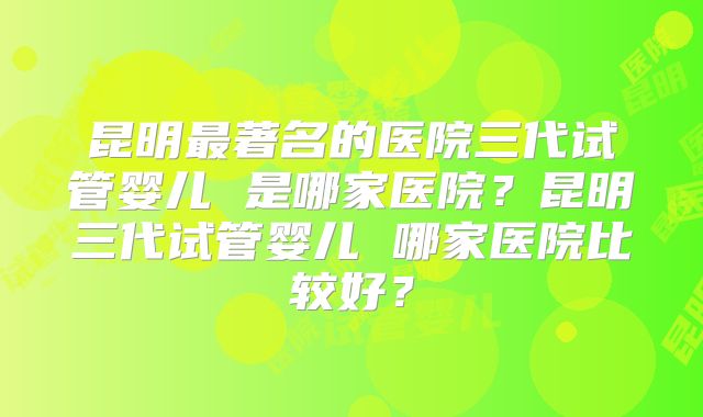 昆明最著名的医院三代试管婴儿 是哪家医院？昆明三代试管婴儿 哪家医院比较好？