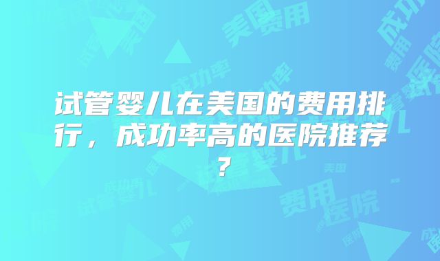试管婴儿在美国的费用排行，成功率高的医院推荐？