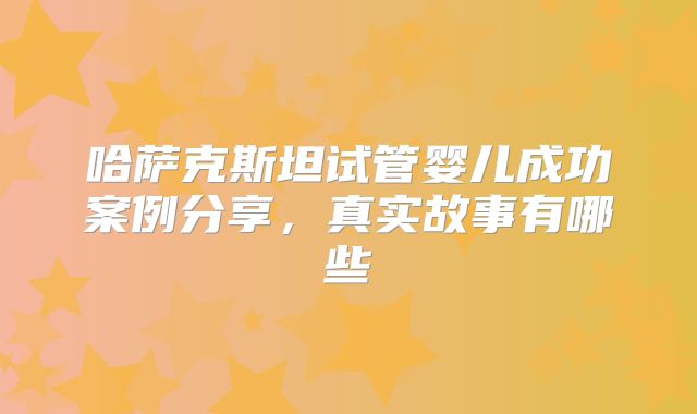 哈萨克斯坦试管婴儿成功案例分享，真实故事有哪些