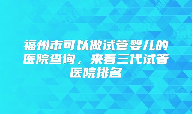 福州市可以做试管婴儿的医院查询,来看三代试管医院排名