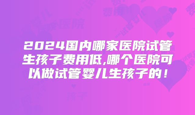 2024国内哪家医院试管生孩子费用低,哪个医院可以做试管婴儿生孩子的!