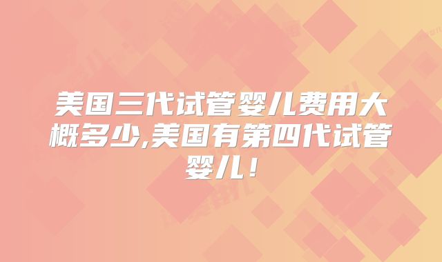 美国三代试管婴儿费用大概多少,美国有第四代试管婴儿!