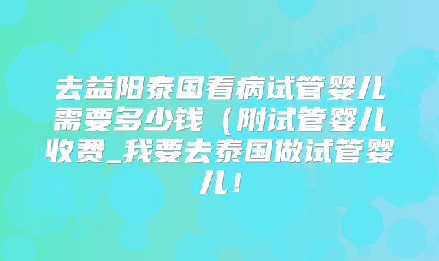 去益阳泰国看病试管婴儿需要多少钱(附试管婴儿收费_我要去泰国做试管婴儿!