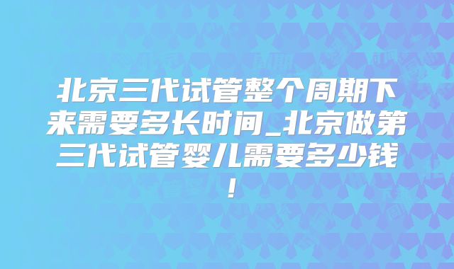 北京三代试管整个周期下来需要多长时间_北京做第三代试管婴儿需要多少钱！